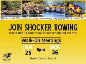Recruiting men, women, and coxswains. No experience required. Join Shocker Rowing. Interested? Learn more at our scheduled events. Walk-On Meetings Jan 25 and Jan 26 pm Heskett Center Rm 206