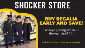 Shocker Store. Buy regalia early and save! Package pricing available through April 26. Visit RSC store or shockerstore.com.