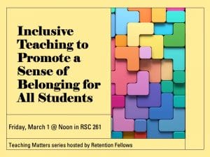 Text reads "Inclusive Teaching to Promote a Sense of Belonging for All Students," Friday, March 1 @ Noon in RSC 261, Teaching Matters series hosted by Retention Fellows with blocks of color.