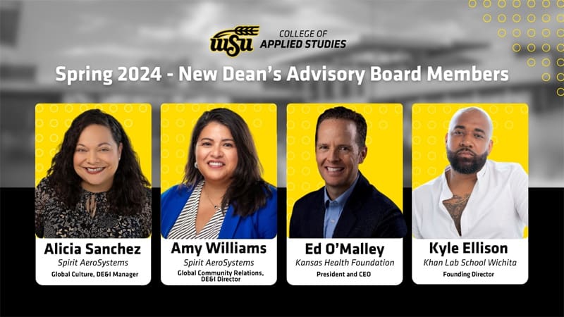 Black and yellow graphic with images of new board members - WSU College of Applied Studies - Spring 2024 - New Dean's Advisory Board Members, Alicia Sanchez - Spirit AeroSystems, Global Culture & DE&I Manager; Amy Williams - Spirit AeroSystems, Global Community Relations & DE&I Director; Ed O'Malley - Kansas Health Foundation, President & CEO; Kyle Ellison - Khan Lab School Wichita , Founding Director