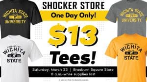 Shocker Store. One Day Only! $13 Tees! Saturday, March 23. Braeburn Square Store. 11 a.m.-while supplies last. All sales are final, no discounts accepted.