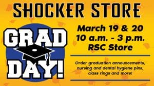 Shocker Store. Grad Day! March 19 & 20. 10 a.m.-3 p.m. RSC Store. Order graduation announcements, nursing and dental hygiene pins, class rings and more!