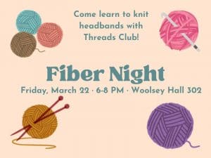 Fiber Night. Friday, March 22. 6-8 PM. Woolsey Hall 302. Come learn to knit headbands with Threads Club! Colorful balls of yarn with knitting needles and crochet hooks.