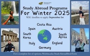 Study Abroad Programs for Winter 2025; WSU deadline to apply: September 1st; Locations: Costa Rica, Spain, South Korea, Italy, Germany, England, South Africa, Austria; For complete list of options: wichita.edu/StudyAbroadShortTerm