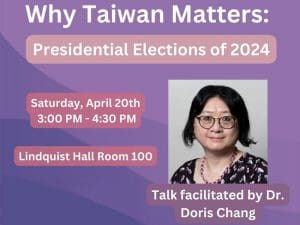 Photo of Dr. Doris Chang and the text, Why Taiwan Matters: Presidential Elections of 2024. Saturday, April 20th 3:00 PM - 4:30 PM Lindquist Hall Room 100. Talk facilitated by Dr. Doris Chang