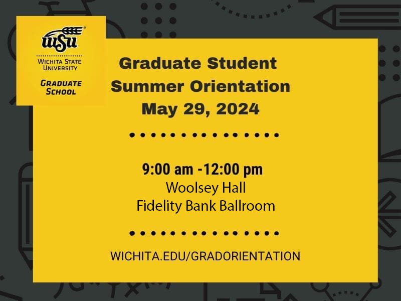 Wichita State University Graduate School. Graduate student summer orientation May 29, 2024. 9:00-12:00 pm Woolsey Hall Fidelity Bank Ballroom. wichita.edu/gradorientation.
