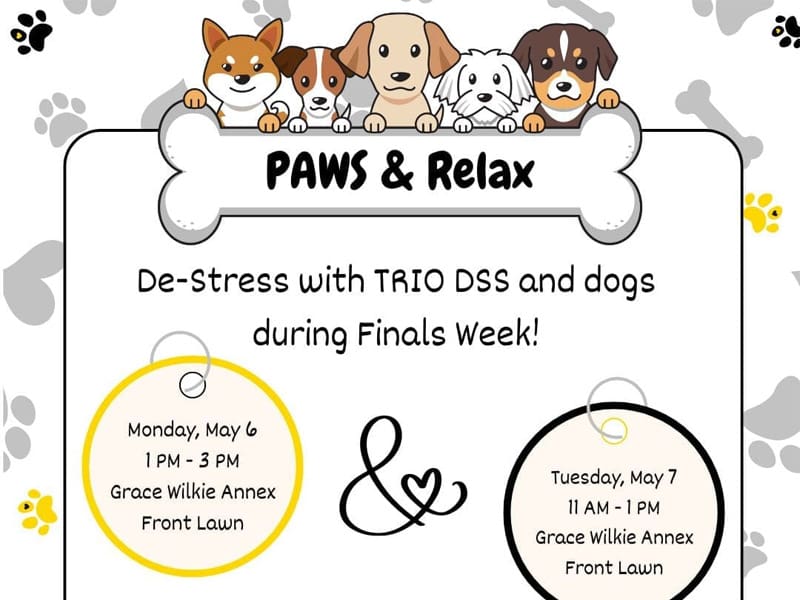 Image of dogs holding a bone with the text "PAWS & Relax" on the bone and "De-Stress with TRIO DSS and dogs during Finals Week!" underneath the bone. One pet identification tag contains the following text: "Monday, May 6, 1 PM - 3 PM, Grace Wilkie Annex, front lawn" and the other pet identification tag contains the following text: "Tuesday, May 7, 11 AM - 1 PM, Grace Wilkie Annex, Front Lawn." Two paw prints at the bottom of the image - one is black with a gold heart on the toe and the other is gold with a black heart on the toe.