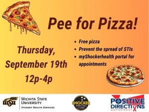 Pee for Pizza Thursday, September 19th 12 - 4pm. Free Pizza, Prevent the spread of STIs, go to the myShockerhealth portal to schedule an appointment. Decorative pizza slice images and sponsor logs of Student Health, Positive Directions, and Shocker Sport Grill and Lanes