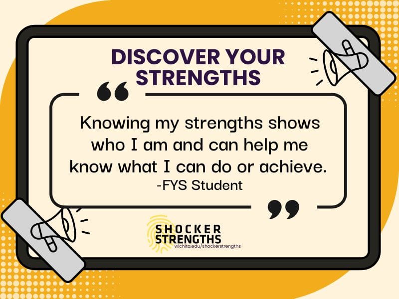 Discover Your Strengths. Image includes graphic elements and a quotation box with the quote "Knowing my strengths shows who I am and can help me know what I can do or achieve. - FYS Student". Image include ShockerStrengths logo and website: www.wichita.edu/shockerstrengths.