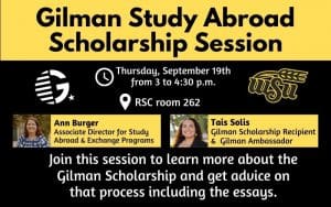 Gilman Study Abroad Scholarship Session; Thursday September 19th from 3 to 4:30 p.m. in RSC room 262 Presenters: Ann Burger, Associate Director for Study Abroad & Exchange Programs and Tais Solis, Gilman Scholarship Recipient & Gilman Ambassador; Join this session to learn more about the Gilman scholarship and get advice on that process including the essays.