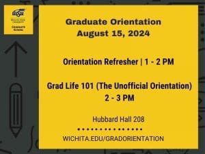 Graduate Orientation August 15, 2024,  Graduate School, Wichita State University.  Agenda:  Orientation Refresher, 1-2 PM;  Grad Life 101 (The Unofficial Orientation), 2-3 PM.  Hubbard Hall 208.  More information: wichita.edu/gradorientation