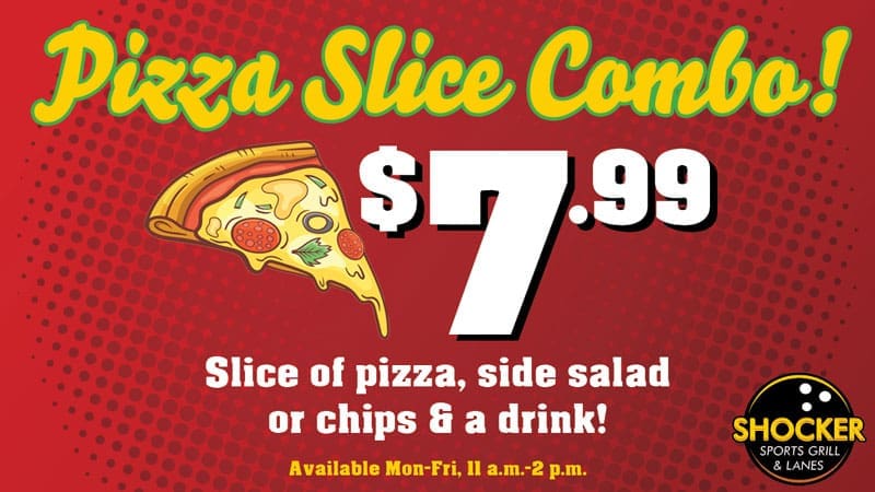 Pizza Slice Combo! $7.99. Slice of pizza, side salad or chips and a drink! Available Mon-Fri, 11 a.m.-2 p.m. Shocker Sports Grill & Lanes logo.