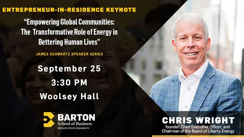 ENTREPRENEUR-IN-RESIDENCE KEYNOTE "Empowering Global Communities: The Transformative Role of Energy in Bettering Human Lives" JAMES SCHWARTZ SPEAKER SERIES September 25 3:30 PM Woolsey Hall BARTON School of Business WICHITA STATE UNIVERSITY CHRIS WRIGHT founder, Chief Executive Officer, and Chairman of the Board of Liberty Energy