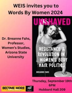 WEIS invites you to Words By Women 2024. Dr. Breanne Fahs, Professor, Women's and Gender Studies, Arizona State University, Thursday, September 19th at 6PM in Hubbard 209. Photo of a book cover with a woman with hairy armpits and the title Unshaved: Resistance and Revolution in Women's Body Hair Politics.