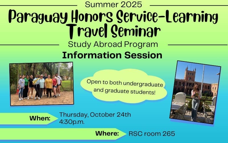 Summer 2025 Paraguay Honors Service-Learning Travel Seminar Study Abroad Program Information Session; Open to both undergraduate and graduate students! When: Thursday, October 24th at 4:30 p.m.; Where: RSC room 265