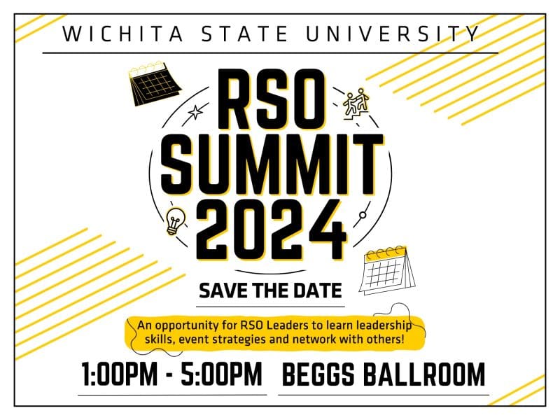 Wichita State University. RSO Summit 2024. Save the Date. An opportunity for RSO Leaders to learn leadership skills, event strategies and network with others! 1:00-5:00 PM, Beggs Ballroom