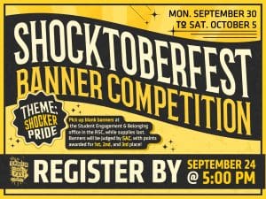 Shocktoberfest Banner Competition! Mon. September 30 to Sat. October 5. Theme: Shocker Pride. Pick up blank banners at the Student Engagement & Belonging office in the RSC, while supplies last. Banners will be judged by SAC, with points awarded for 1st, 2nd, and 3rd place!