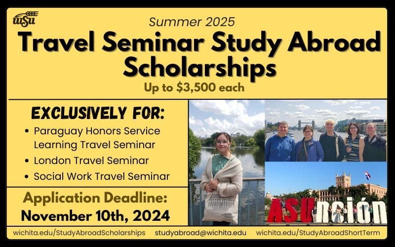 Summer 2025 Travel Seminar Study Abroad Scholarships up to $3,500; Exclusively for Paraguay Honors Service-Learning Travel Seminar, London Travel Seminar and Social Work Travel Seminar; Application Deadline is November 10th, 2024 www.wichita.edu/StudyAbroadScholarships studyabroad@wichita.edu www.wichita.edu/StudyAbroadShortTerm