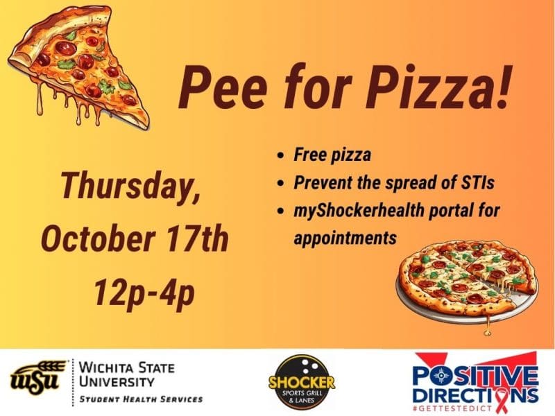 Pee for Pizza Thursday, October 17th. Free Pizza, Prevent the spread of STIs, go to the myShockerhealth portal to schedule an appointment. Decorative pizza slice images and sponsor logs of Student Health, Positive Directions, and Shocker Sport Grill and Lanes