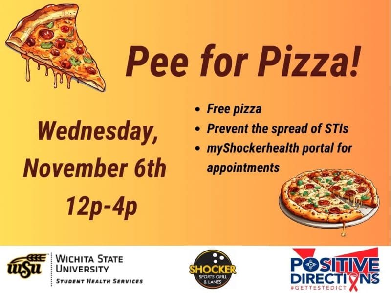 Pee for Pizza Wednesday, November 6th 12 - 4pm. Free Pizza, Prevent the spread of STIs, go to the myShockerhealth portal to schedule an appointment. Decorative pizza slice images and sponsor logs of Student Health, Positive Directions, and Shocker Sport Grill and Lanes