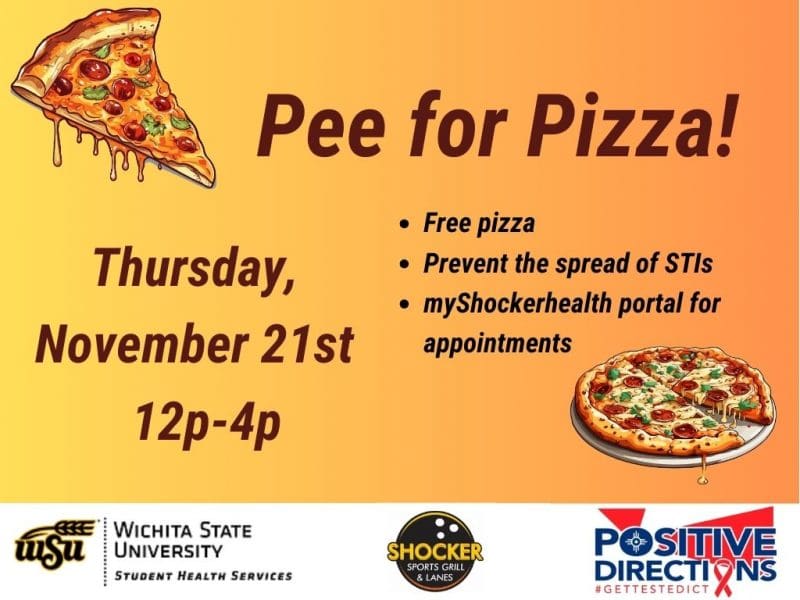 Pee for Pizza Thursday, November 21st. Free Pizza, Prevent the spread of STIs, go to the myShockerhealth portal to schedule an appointment. Decorative pizza slice images and sponsor logs of Student Health, Positive Directions, and Shocker Sport Grill and Lanes