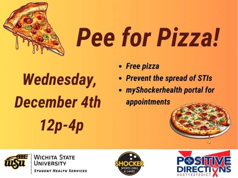 Pee for Pizza Wednesday, December 4th. Free Pizza, Prevent the spread of STIs, go to the myShockerhealth portal to schedule an appointment. Decorative pizza slice images and sponsor logs of Student Health, Positive Directions, and Shocker Sport Grill and Lanes