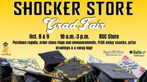 Shocker Store, Grad Fair. Oct. 8 and 9, 10 a.m.-3 p.m. RSC Store. Purchase regalia, order class rings and announcements, PLUS enjoy snacks, prize drawings and a swag bag!