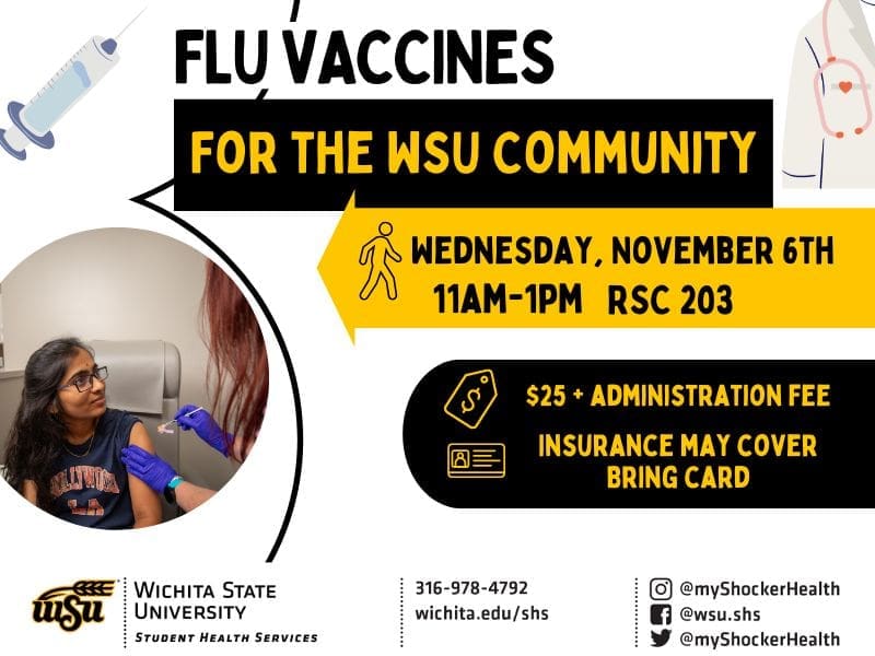 Flu vaccines for the WSU community. Wednesday, November 6th from 11am to 1pm in RSC 203. $25 plus administration fee - insurance may cover, bring your insurance card. Decorative images of vaccinations and Student Health. Student Health contact information with phone number 316-978-4792.