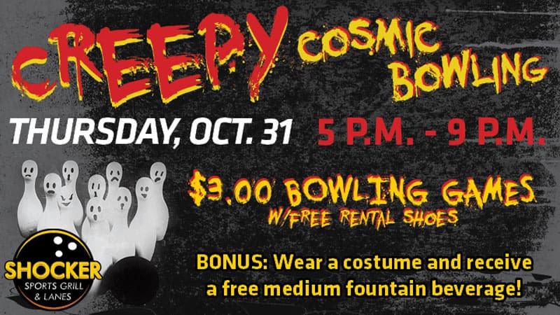 Creepy Cosmic Bowling. Thursday, Oct. 31 5-9pm. $3.00 bowling games with free rental shoes. Bonus- wear a costume and receive a free medium fountain beverage!