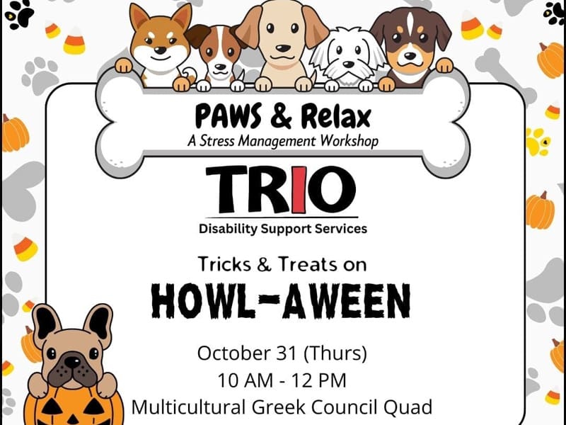 Dogs holding a bone-shaped sign that reads, "PAWS & Relax: a Stress Management Workshop," on a background of paw prints and pumpkins. TRIO Disability Support Services Tricks & Treats on "Howl-aween," October 31 (Thurs) 10 am - 12 pm, Multicultural Greek Council Quad.