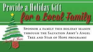 Provide a holiday gift for a local family. Sponsor a family this holiday season through the Salvation Army's Angel Tree and Star of Hope programs!