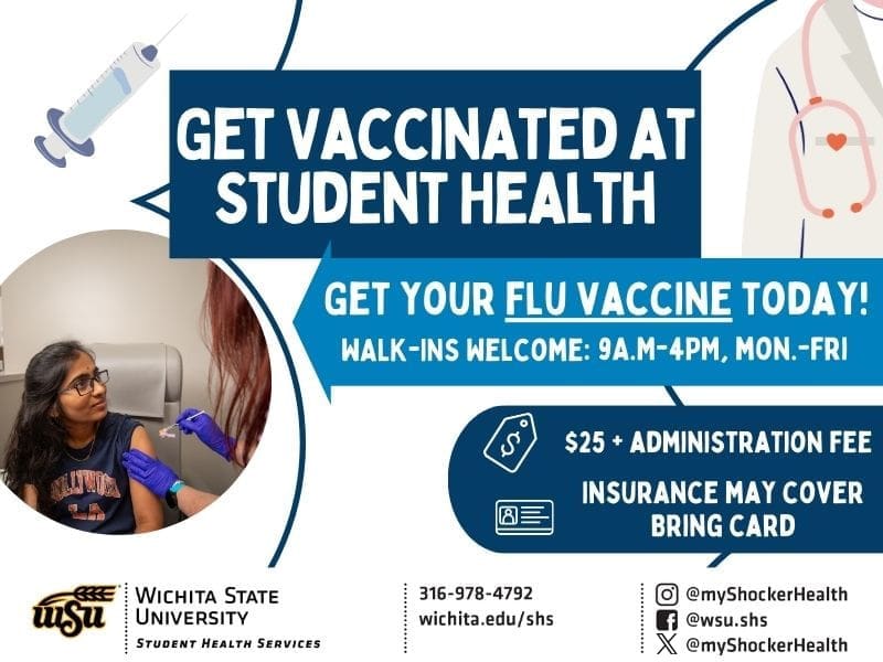 Get Vaccinated at Student Health: Get your flu vaccine today! WALK-INS Welcome:9A.M-4PM, Mon.-Fri. 25 + administration fee - Insurance may cover, Bring card. SHS contact phone number: 316-978-4792.