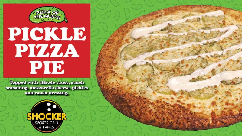 Pizza of the Month. Pickle Pizza Pie. Topped with alfredo sauce, ranch seasoning, mozzarella cheese, pickles and ranch dressing. Shocker Sports Grill & Lanes