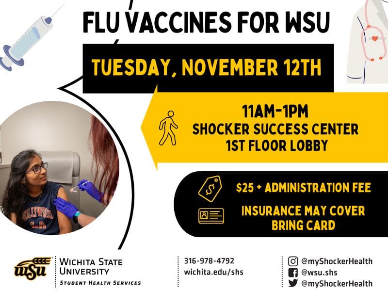 Flu vaccines for the WSU community. Tuesday, November 12th from 11am to 1pm in the Shocker Success Center on the 1st Floor. $25 plus administration fee - insurance may cover, bring your insurance card. Decorative images of vaccinations and Student Health. Student Health contact information with phone number 316-978-4792.