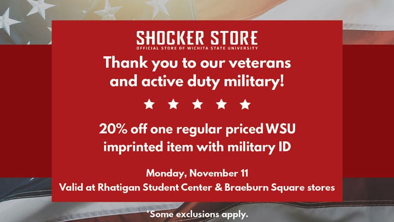 Shocker Store. Thank you to our veterans and active duty military! 20% off one regular priced WSU imprinted item with military ID. Monday, November 11. Valid at Rhatigan Student Center and Braeburn Square Stores. Some exclusions apply.