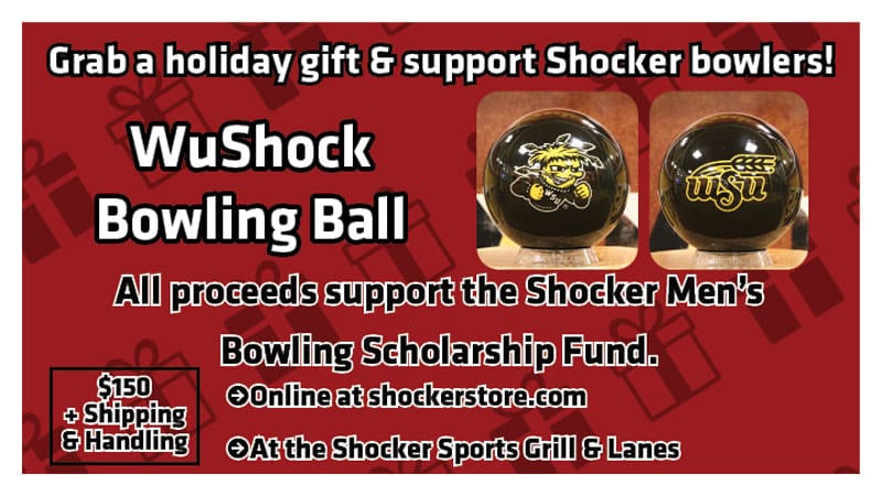 Grab a holiday gift and support Shocker bowlers! WuShock Bowling Ball. All proceeds support the Shocker Men's Bowling Scholarship Fund. $150 + shipping and handling. Online at shockerstore.com. At the Shocker Sports Grill & Lanes