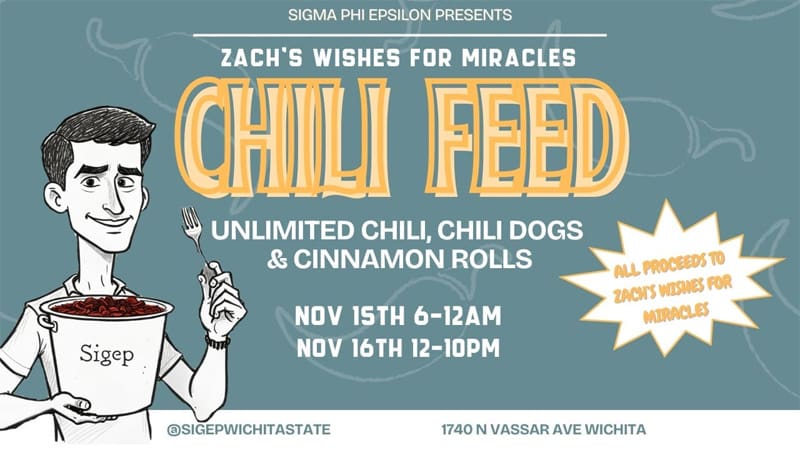 Sigma Phi Epsilon presents Chili Feed benefiting Zach's Wishes for Miracles! Unlimited chili, chili dogs, and cinnamon rolls. Hosteed at 1740 N Vassar Ave November 15th from 6 pm - 12 am and Noveember 16th from noon till 10pm. More information @sigepwichitastate