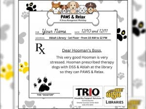 This flyer resembles a doctor's prescription notepad on a background of black, gold, and grey pawprints and signed by the "dogtor." The area normally reserved for patient information has been modified to resemble an invitation with text that reads for: your name, date: 12/10 and 12/11r your name, date 12/10 and 12/11, address: Ablah Library - 1st floor - from 10 am to 12 pm. In the space where a doctor would write the name and dose of a medication that they're prescribing to a patient, it reads: dear hooman's boss: this very good hooman is very stressed. Hooman presribed therapy dogs with DSS & Ablah at the library so they can PAWS & Relax. This "prescription" is signed with a black pawprint over text and a line that reads: The "Dogtor." The logos for TRIO Disability Support Services and WSU Libraries (hosting departments) appear at the bottom of the flyer.