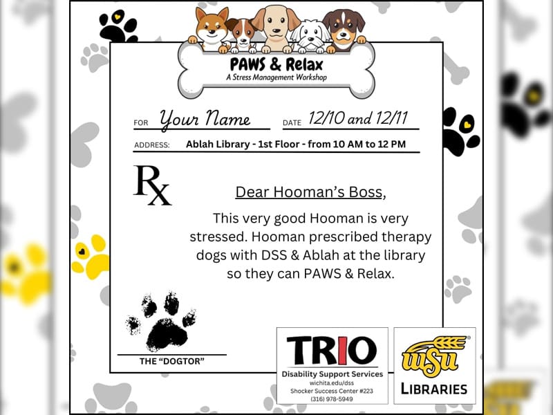 This flyer resembles a doctor's prescription notepad on a background of black, gold, and grey pawprints and signed by the "dogtor." The area normally reserved for patient information has been modified to resemble an invitation with text that reads for: your name, date: 12/10 and 12/11r your name, date 12/10 and 12/11, address: Ablah Library - 1st floor - from 10 am to 12 pm. In the space where a doctor would write the name and dose of a medication that they're prescribing to a patient, it reads: dear hooman's boss: this very good hooman is very stressed. Hooman presribed therapy dogs with DSS & Ablah at the library so they can PAWS & Relax. This "prescription" is signed with a black pawprint over text and a line that reads: The "Dogtor." The logos for TRIO Disability Support Services and WSU Libraries (hosting departments) appear at the bottom of the flyer.