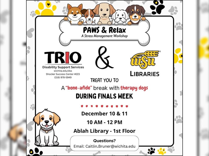 Background of gold, black, and grey pawprints. A group of 5 drawn dogs are holding a bone shaped sign that reads: PAWS & Relax a stress management workshop. The logos for each host department (TRIO DSS and WSU Libraries) are above text that reads: treat you to a "bone-afide" break with therapy dogs during finals week. December 10 & 11, 10 AM - 12 PM, Ablah Library - 1st Floor. Questions? Please email caitlin.bruner@wichita.edu