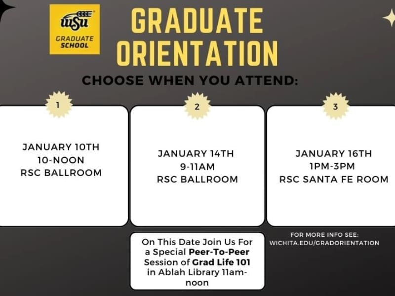 Graduate Orientation, Choose When You Attend: January 10th 10-noon in the Rhatigan Student Center Ballroom January 14th 9am-11am in the Rhatigan Student Center Ballroom—on this date join us for a special peer-to-peer session of Grad Life 101 from 11am-noon in the Ablah Library January 16th 1pm-3pm in the Rhatigan Student Center Santa Fe Room For more information please see Wichita.edu/gradorientation