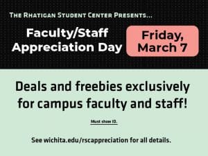 The Rhatigan Student Center presents... Faculty/Staff Appreciation Day. Friday, March 7. Deals and freebies exclusively for campus faculty and staff. Must show ID. See wichita.edu/rscappreciation for all details.
