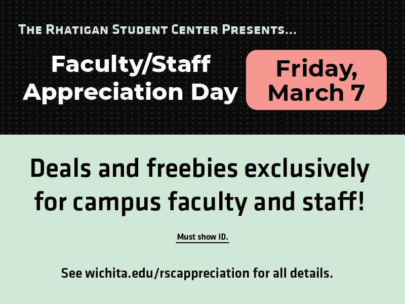 The Rhatigan Student Center presents... Faculty/Staff Appreciation Day. Friday, March 7. Deals and freebies exclusively for campus faculty and staff. Must show ID. See wichita.edu/rscappreciation for all details.