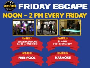 Friday Escape. Noon-2pm every Friday. March 7, $3 cosmic bowling games w/free shoes. March 14, $3 8-ball pool tournament, March 21, free pool. March 28, karaoke