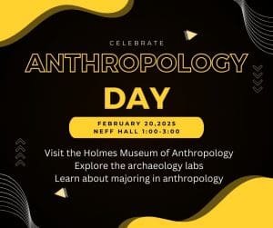 The image is black and yellow and says: Celebrate Anthropology Day February 20th, 1:00-3:00 Neff Hall.  Visit the Lowell Holmes Museum of Anthropology, explore the archaeology labs, learn about majoring in Anthropology