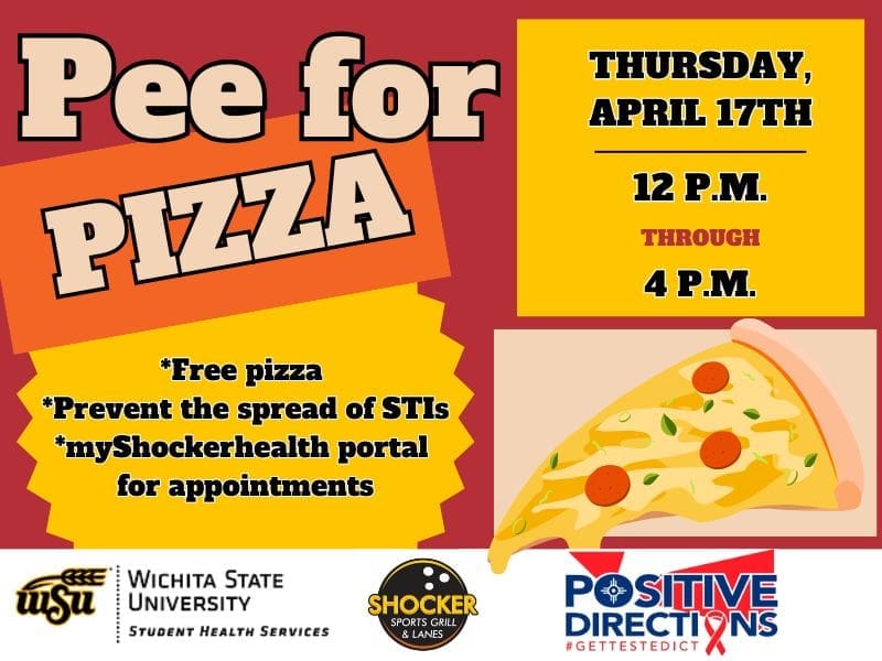 Pee for Pizza Thursday, April 17th from 12 - 4pm. Free Pizza, Prevent the spread of STIs, go to the myShockerhealth portal to schedule an appointment. Decorative pizza slice images and sponsor logs of Student Health, Positive Directions, and Shocker Sport Grill and Lanes
