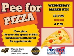 Pee for Pizza Wednesday, March 5th from 12 - 4pm. Free Pizza, Prevent the spread of STIs, go to the myShockerhealth portal to schedule an appointment. Decorative pizza slice images and sponsor logs of Student Health, Positive Directions, and Shocker Sport Grill and Lanes