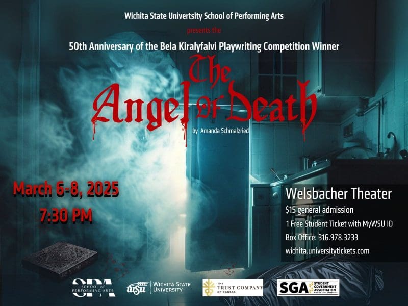 Wichita State Universty School of Performing Arts presents the 50th Anniversary of the Bela Kiralyfalvi Playwriting Competition Winner "The Angel of Death" by Amanda Schmalzried. March 6-8, 2025 @ 7:30 PM. Welsbacher Theater $15 general admission 1 free student ticket with MyWSU ID Box Office: 316.978.3233 wichita.universitytickets.com