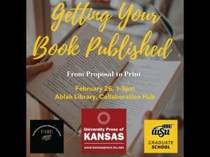 Two hands hold a book open. Accompanying Text: Getting Your Book Published: From Proposal to Print. February 26th, 1-3pm. Ablah Library, Collaboration Hub. At the bottom of the image, from left to right, logos of the Faculty Advancement, Retention and Excellence Office, the University Press of and Kansas, and The Graduate School.