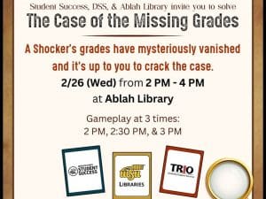Student Success, DSS, & Ablah Library invite you to solve The Case of the Missing Grades. A Shocker's grades have mysteriously vanished and it's up to you to crack the case. 2/26 (Wed) from 2 PM - 4 PM at Ablah Library. Gameplay at 3 times: 2 PM, 2:30 PM, & 3 PM. Image of a magnifying glass and Clue-inspired character cards featuring the logos of Office of Student Success, WSU Libraries, and TRIO Disability Support Services.
